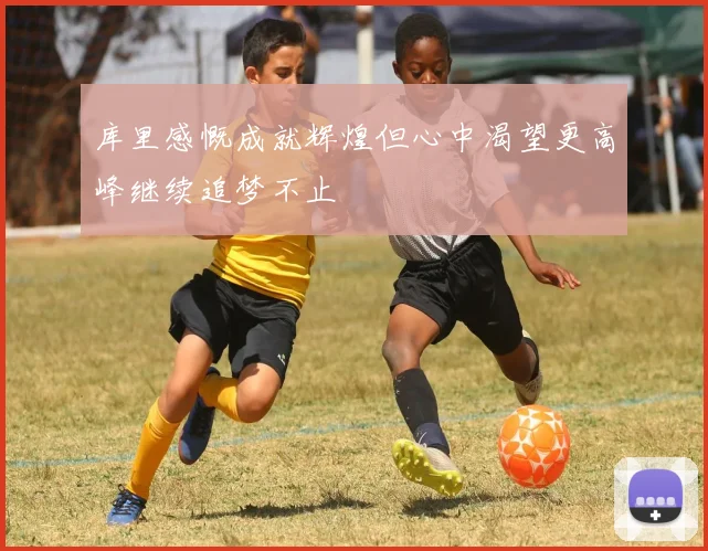 库里感慨成就辉煌但心中渴望更高峰继续追梦不止