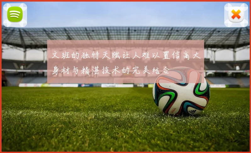 文班的独特天赋让人难以置信高大身材与精湛技术的完美结合